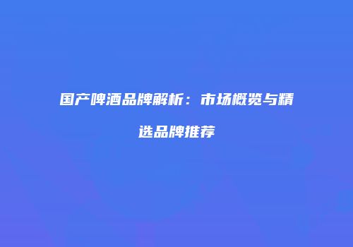 国产啤酒品牌解析：市场概览与精选品牌推荐