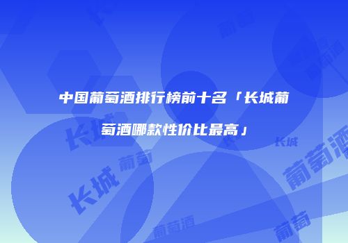 中国葡萄酒排行榜前十名「长城葡萄酒哪款性价比最高」