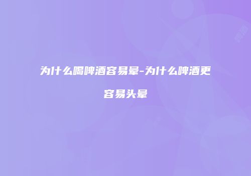 为什么喝啤酒容易晕-为什么啤酒更容易头晕