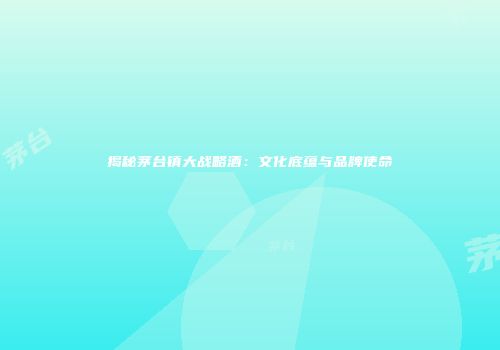 揭秘茅台镇大战略酒：文化底蕴与品牌使命