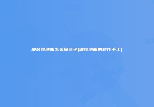 罐装啤酒瓶怎么编蓝子(罐啤酒瓶的制作手工)