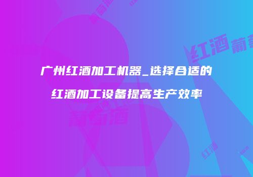 广州红酒加工机器_选择合适的红酒加工设备提高生产效率