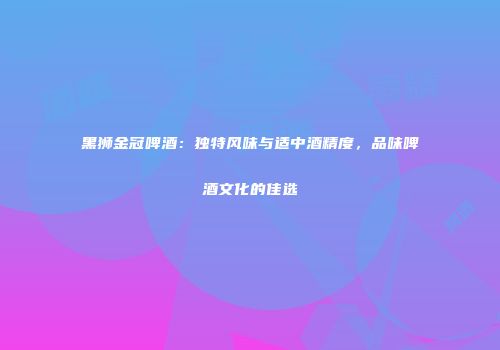 黑狮金冠啤酒：独特风味与适中酒精度，品味啤酒文化的佳选