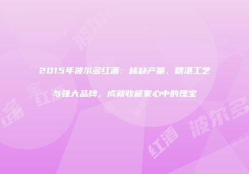 2015年波尔多红酒：稀缺产量、精湛工艺与强大品牌，成就收藏家心中的瑰宝