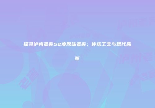 探寻泸州老窖52度原味老窖：传统工艺与现代品鉴