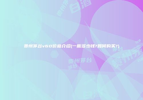 贵州茅台v60价格介绍(一瓶多少钱?如何购买?)