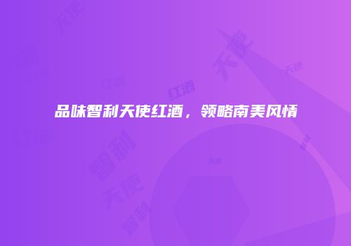 品味智利天使红酒，领略南美风情