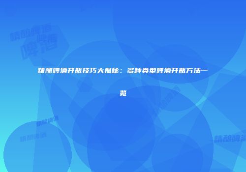 精酿啤酒开瓶技巧大揭秘：多种类型啤酒开瓶方法一览