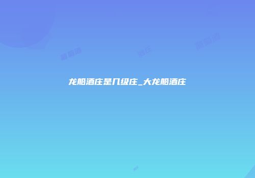龙船酒庄是几级庄_大龙船酒庄