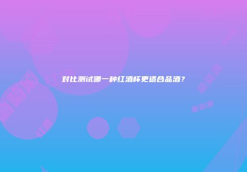 对比测试哪一种红酒杯更适合品酒？