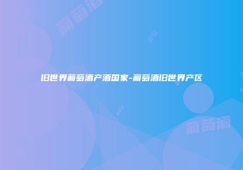 旧世界葡萄酒产酒国家-葡萄酒旧世界产区