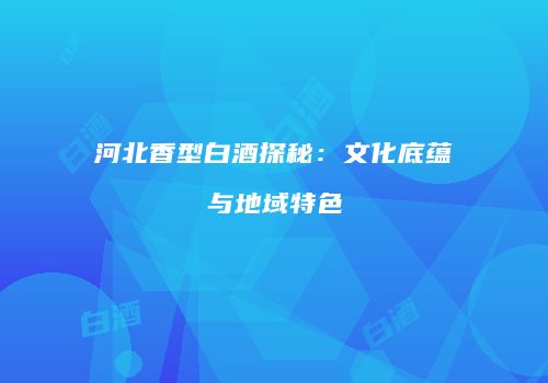 河北香型白酒探秘：文化底蕴与地域特色