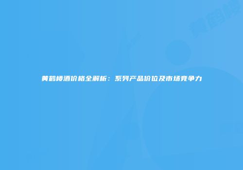 黄鹤楼酒价格全解析：系列产品价位及市场竞争力