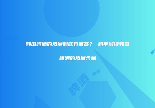 韩国啤酒的热量到底有多高？_科学解读韩国啤酒的热量含量