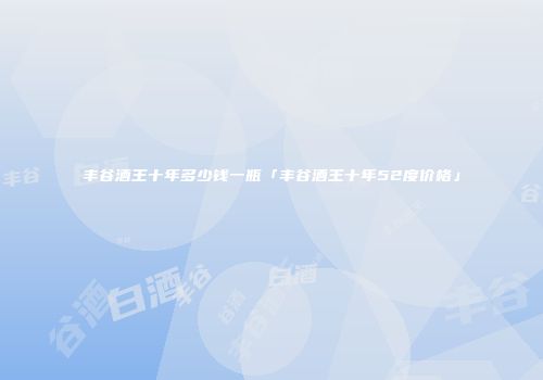 丰谷酒王十年多少钱一瓶「丰谷酒王十年52度价格」