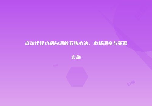 成功代理小瓶白酒的五步心法：市场洞察与策略实施