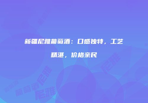 新疆尼雅葡萄酒：口感独特，工艺精湛，价格亲民
