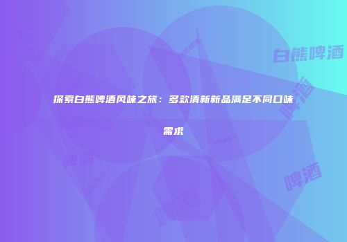 探索白熊啤酒风味之旅：多款清新新品满足不同口味需求