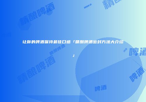 让你的啤酒保持最佳口感「精酿啤酒密封方法大介绍」