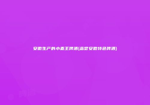 安徽生产的小麦王啤酒(品尝安徽特色啤酒)