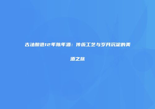 古法酿造12年陈年酒：传统工艺与岁月沉淀的美酒之旅