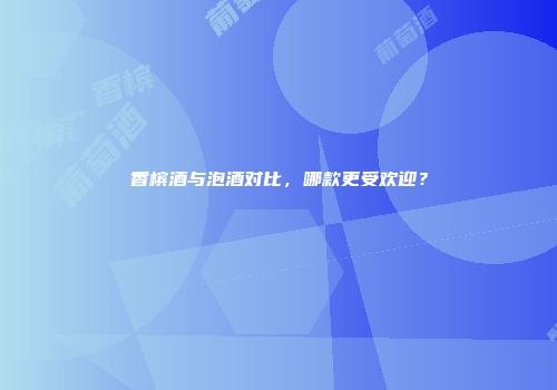 香槟酒与泡酒对比，哪款更受欢迎？