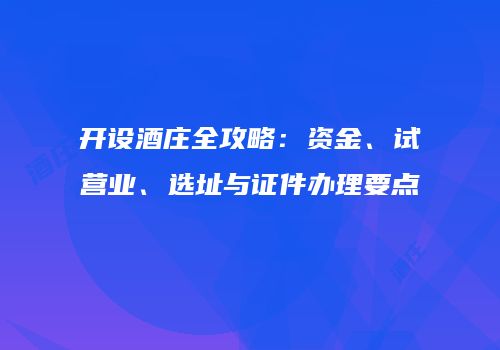开设酒庄全攻略：资金、试营业、选址与证件办理要点
