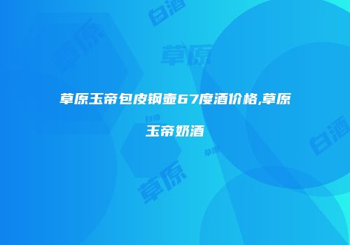 草原玉帝包皮钢壶67度酒价格,草原玉帝奶酒