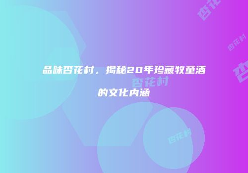 品味杏花村，揭秘20年珍藏牧童酒的文化内涵