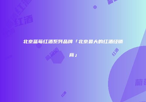 北京蓝莓红酒系列品牌「北京最大的红酒经销商」