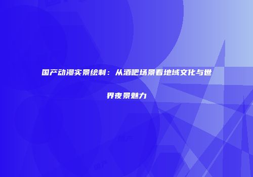 国产动漫实景绘制：从酒吧场景看地域文化与世界夜景魅力