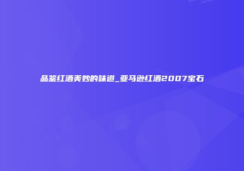 品鉴红酒美妙的味道_亚马逊红酒2007宝石