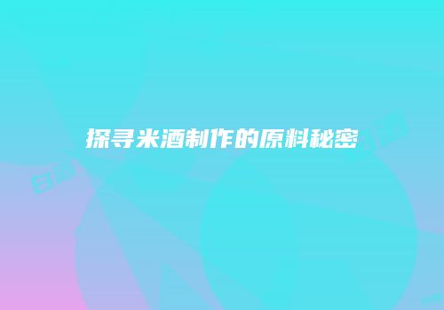 探寻米酒制作的原料秘密