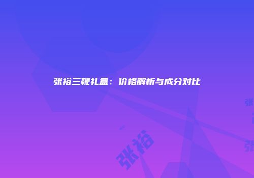 张裕三鞭礼盒：价格解析与成分对比