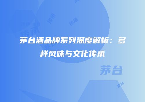 茅台酒品牌系列深度解析：多样风味与文化传承