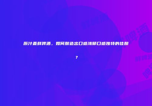 原汁麦鲜啤酒，如何酿造出口感浓郁口感独特的佳酿？