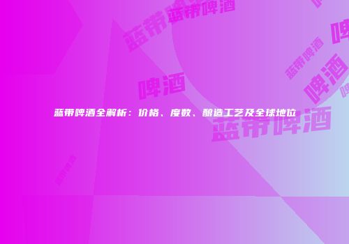 蓝带啤酒全解析：价格、度数、酿造工艺及全球地位