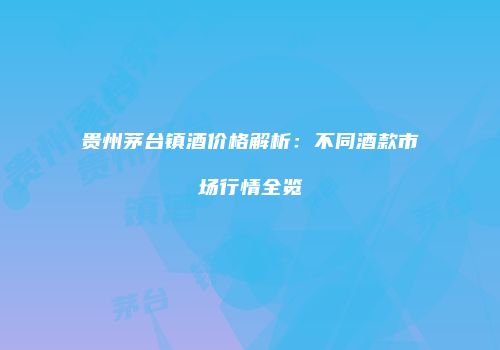 贵州茅台镇酒价格解析：不同酒款市场行情全览