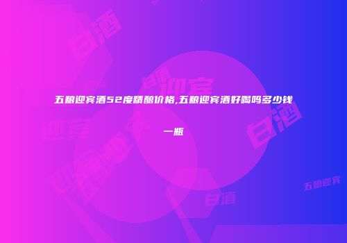 五粮迎宾酒52度精酿价格,五粮迎宾酒好喝吗多少钱一瓶
