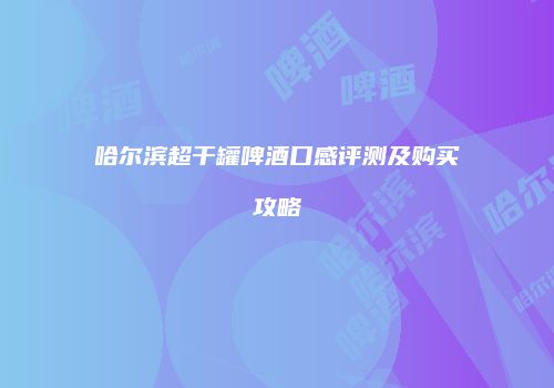 哈尔滨超干罐啤酒口感评测及购买攻略