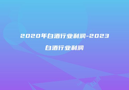 2020年白酒行业利润-2023白酒行业利润