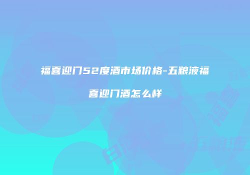 福喜迎门52度酒市场价格-五粮液福喜迎门酒怎么样