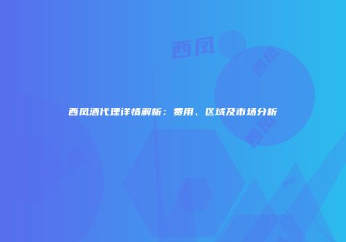西凤酒代理详情解析：费用、区域及市场分析