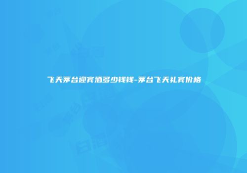 飞天茅台迎宾酒多少钱钱-茅台飞天礼宾价格