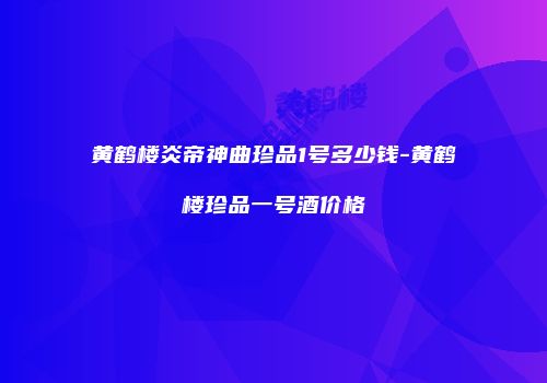 黄鹤楼炎帝神曲珍品1号多少钱-黄鹤楼珍品一号酒价格