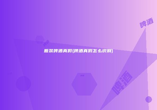 瓶装啤酒真假(啤酒真假怎么识别)
