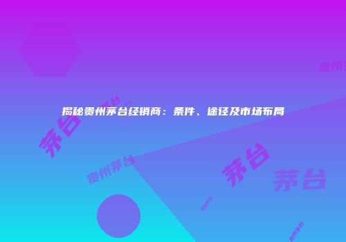 揭秘贵州茅台经销商：条件、途径及市场布局