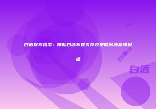白酒保存指南：哪些白酒不宜久存及安徽名酒品牌盘点
