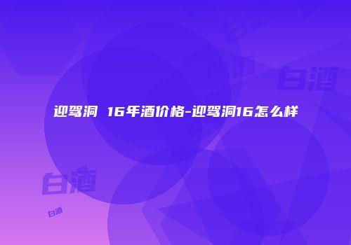 迎驾洞 16年酒价格-迎驾洞16怎么样