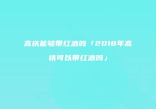高铁能够带红酒吗「2018年高铁可以带红酒吗」